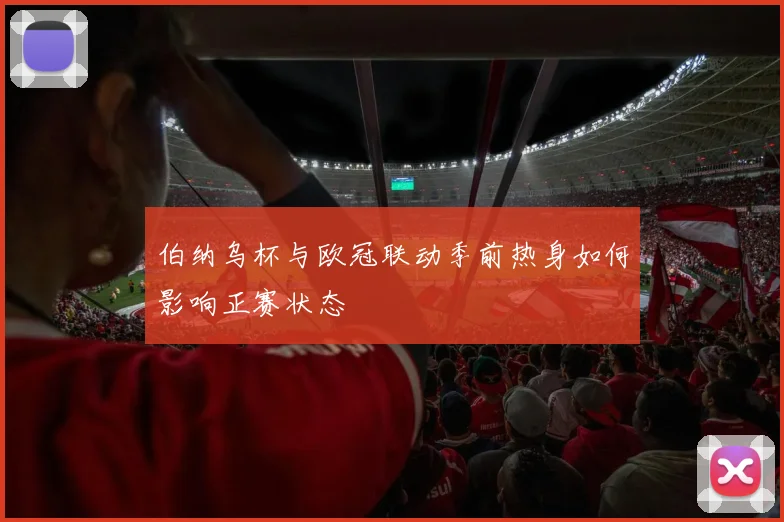 伯纳乌杯与欧冠联动季前热身如何影响正赛状态