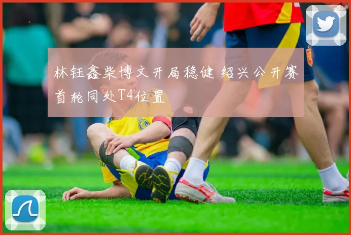 林钰鑫柴博文开局稳健 绍兴公开赛首轮同处T4位置